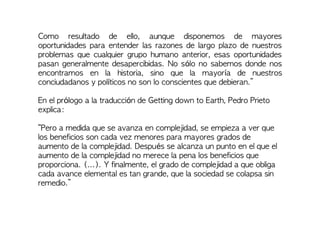 Como resultado de ello, aunque disponemos de mayores
oportunidades para entender las razones de largo plazo de nuestros
problemas que cualquier grupo humano anterior, esas oportunidades
pasan generalmente desapercibidas. No sólo no sabemos donde nos
encontramos en la historia, sino que la mayoría de nuestros
conciudadanos y políticos no son lo conscientes que debieran.”
En el prólogo a la traducción de Getting down to Earth, Pedro Prieto
explica:
“Pero a medida que se avanza en complejidad, se empieza a ver que
los beneficios son cada vez menores para mayores grados de
aumento de la complejidad. Después se alcanza un punto en el que el
aumento de la complejidad no merece la pena los beneficios que
proporciona. (...). Y finalmente, el grado de complejidad a que obliga
cada avance elemental es tan grande, que la sociedad se colapsa sin
remedio.”
 