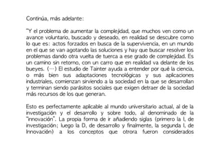 Continúa, más adelante:
“Y el problema de aumentar la complejidad, que muchos ven como un
avance voluntario, buscado y deseado, en realidad se descubre como
lo que es: actos forzados en busca de la supervivencia, en un mundo
en el que se van agotando las soluciones y hay que buscar resolver los
problemas dando otra vuelta de tuerca a ese grado de complejidad. Es
un camino sin retorno, con un carro que en realidad va delante de los
bueyes. (…) El estudio de Tainter ayuda a entender por qué la ciencia,
o más bien sus adaptaciones tecnológicas y sus aplicaciones
industriales, comienzan sirviendo a la sociedad en la que se desarrollan
y terminan siendo parásitos sociales que exigen detraer de la sociedad
más recursos de los que generan.
Esto es perfectamente aplicable al mundo universitario actual, al de la
investigación y el desarrollo y sobre todo, al denominado de la
“innovación”. La propia forma de ir añadiendo siglas (primero la I, de
investigación; luego la D, de desarrollo y finalmente, la segunda I, de
Innovación) a los conceptos que otrora fueron considerados
 