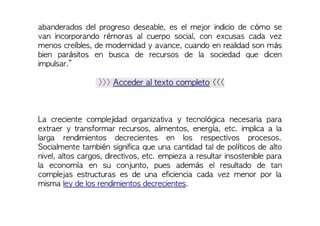 abanderados del progreso deseable, es el mejor indicio de cómo se
van incorporando rémoras al cuerpo social, con excusas cada vez
menos creíbles, de modernidad y avance, cuando en realidad son más
bien parásitos en busca de recursos de la sociedad que dicen
impulsar.”
>>> Acceder al texto completo <<<
La creciente complejidad organizativa y tecnológica necesaria para
extraer y transformar recursos, alimentos, energía, etc. implica a la
larga rendimientos decrecientes en los respectivos procesos.
Socialmente también significa que una cantidad tal de políticos de alto
nivel, altos cargos, directivos, etc. empieza a resultar insostenible para
la economía en su conjunto, pues además el resultado de tan
complejas estructuras es de una eficiencia cada vez menor por la
misma ley de los rendimientos decrecientes.
 
