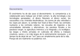 Decrecimiento
El crecimiento ha de dar paso al decrecimiento: la competencia a la
colaboración para trabajar por el bien común; la alta tecnología a las
tecnologías apropiadas; el dinero fiduciario al dinero social; los
rascacielos a las viviendas bioclimáticas; los trenes de alta velocidad a
los viajes por placer; la comida fast food al Slow Food; las centrales
nucleares a las centrales solares; las escuelas de negocios a las
universidades nómadas y alternativas; los paraísos fiscales a los
paraísos-vergel; la agricultura intensiva a la integrada y la ecológica;
las largas y tristes jornadas en cubículos de oficina a trabajos
creativos, sanos y no más largos de lo estrictamente necesario; y el
tiempo ha de dejar de ser “oro” para ser simplemente parte de la vida.
Porque de oro realmente no podemos vivir.
 