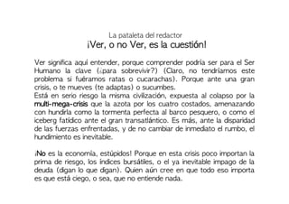 La pataleta del redactor
¡Ver, o no Ver, es la cuestión!
Ver significa aquí entender, porque comprender podría ser para el Ser
Humano la clave (¿para sobrevivir?) (Claro, no tendríamos este
problema si fuéramos ratas o cucarachas). Porque ante una gran
crisis, o te mueves (te adaptas) o sucumbes.
Está en serio riesgo la misma civilización, expuesta al colapso por la
multi-mega-crisis que la azota por los cuatro costados, amenazando
con hundirla como la tormenta perfecta al barco pesquero, o como el
iceberg fatídico ante el gran transatlántico. Es más, ante la disparidad
de las fuerzas enfrentadas, y de no cambiar de inmediato el rumbo, el
hundimiento es inevitable.
¡No es la economía, estúpidos! Porque en esta crisis poco importan la
prima de riesgo, los índices bursátiles, o el ya inevitable impago de la
deuda (digan lo que digan). Quien aún cree en que todo eso importa
es que está ciego, o sea, que no entiende nada.
 