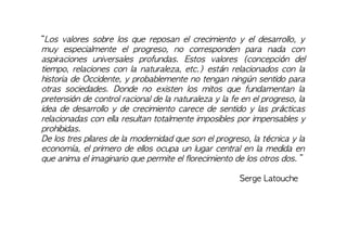 “Los valores sobre los que reposan el crecimiento y el desarrollo, y
muy especialmente el progreso, no corresponden para nada con
aspiraciones universales profundas. Estos valores (concepción del
tiempo, relaciones con la naturaleza, etc.) están relacionados con la
historia de Occidente, y probablemente no tengan ningún sentido para
otras sociedades. Donde no existen los mitos que fundamentan la
pretensión de control racional de la naturaleza y la fe en el progreso, la
idea de desarrollo y de crecimiento carece de sentido y las prácticas
relacionadas con ella resultan totalmente imposibles por impensables y
prohibidas.
De los tres pilares de la modernidad que son el progreso, la técnica y la
economía, el primero de ellos ocupa un lugar central en la medida en
que anima el imaginario que permite el florecimiento de los otros dos. ”
Serge Latouche
 