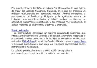 Por aquel entonces también se publica "La Revolución de una Brizna
de Paja" del japonés Masanobu Fukuoka, en el que se presenta un
método revolucionario de "agricultura natural". Ambos conceptos, la
permacultura de Mollison y Holgrem, y la agricultura natural de
Fukuoka, son complementarios y definen ambos un sistema de
agricultura sumamente respetuosa, y sin embargo muy productiva, al
aplicar métodos de diseño muy creativos y originales.
Según Wikipedia:
La permacultura constituye un sistema proyectado sostenible que
integra armónicamente la vivienda y el paisaje, ahorrando materiales y
produciendo menos desechos, a la vez que se conservan los recursos
naturales (Bill Mollison); es el diseño de hábitats humanos sostenibles
y sistemas agriculturales, que imita las relaciones encontradas en los
patrones de la naturaleza.
La palabra permacultura es una contracción de agricultura
permanente, como así también de cultura permanente.
 