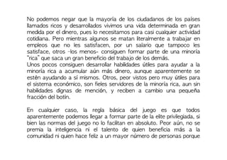 No podemos negar que la mayoría de los ciudadanos de los países
llamados ricos y desarrollados vivimos una vida determinada en gran
medida por el dinero, pues lo necesitamos para casi cualquier actividad
cotidiana. Pero mientras algunos se matan literalmente a trabajar en
empleos que no les satisfacen, por un salario que tampoco les
satisface, otros –los menos- consiguen formar parte de una minoría
“rica” que saca un gran beneficio del trabajo de los demás.
Unos pocos consiguen desarrollar habilidades útiles para ayudar a la
minoría rica a acumular aún más dinero, aunque aparentemente se
estén ayudando a sí mismos. Otros, peor vistos pero muy útiles para
el sistema económico, son fieles servidores de la minoría rica, aun sin
habilidades dignas de mención, y reciben a cambio una pequeña
fracción del botín.
En cualquier caso, la regla básica del juego es que todos
aparentemente podemos llegar a formar parte de la elite privilegiada, si
bien las normas del juego no lo facilitan en absoluto. Peor aún, no se
premia la inteligencia ni el talento de quien beneficia más a la
comunidad ni quien hace feliz a un mayor número de personas porque
 