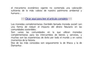 el mecanismo económico vigente no contempla una valoración
suficiente de lo más valioso de nuestro patrimonio ambiental y
humano...
>>> Clicar aquí para leer el artículo completo <<<
Las monedas complementarias (también llamada moneda social) son
una forma de reducir el impacto del dinero fiduciario en las
comunidades sostenibles.
Son varias las comunidades en la que utilizan monedas
complementarias para los intercambios de bienes y servicios, y
muchas son las experiencias de éxito por todo el mundo y en varios
momentos de la historia.
Dos de las más conocidas son seguramente la de Ithaca y la de
Damanhur.
 
