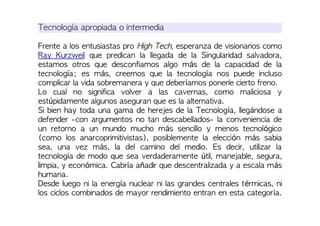 Tecnología apropiada o intermedia
Frente a los entusiastas pro High Tech, esperanza de visionarios como
Ray Kurzweil que predican la llegada de la Singularidad salvadora,
estamos otros que desconfiamos algo más de la capacidad de la
tecnología; es más, creemos que la tecnología nos puede incluso
complicar la vida sobremanera y que deberíamos ponerle cierto freno.
Lo cual no significa volver a las cavernas, como maliciosa y
estúpidamente algunos aseguran que es la alternativa.
Si bien hay toda una gama de herejes de la Tecnología, llegándose a
defender -con argumentos no tan descabellados- la conveniencia de
un retorno a un mundo mucho más sencillo y menos tecnológico
(como los anarcoprimitivistas), posiblemente la elección más sabia
sea, una vez más, la del camino del medio. Es decir, utilizar la
tecnología de modo que sea verdaderamente útil, manejable, segura,
limpia, y económica. Cabría añadir que descentralizada y a escala más
humana.
Desde luego ni la energía nuclear ni las grandes centrales térmicas, ni
los ciclos combinados de mayor rendimiento entran en esta categoría.
 