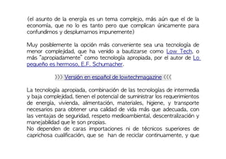 (el asunto de la energía es un tema complejo, más aún que el de la
economía, que no lo es tanto pero que complican únicamente para
confundirnos y desplumarnos impunemente)
Muy posiblemente la opción más conveniente sea una tecnología de
menor complejidad, que ha venido a bautizarse como Low Tech, o
más “apropiadamente” como tecnología apropiada, por el autor de Lo
pequeño es hermoso, E.F. Schumacher.
>>> Versión en español de lowtechmagazine <<<
La tecnología apropiada, combinación de las tecnologías de intermedia
y baja complejidad, tienen el potencial de suministrar los requerimientos
de energía, vivienda, alimentación, materiales, higiene, y transporte
necesarios para obtener una calidad de vida más que adecuada, con
las ventajas de seguridad, respeto medioambiental, descentralización y
manejabilidad que le son propias.
No dependen de caras importaciones ni de técnicos superiores de
caprichosa cualificación, que se han de reciclar continuamente, y que
 