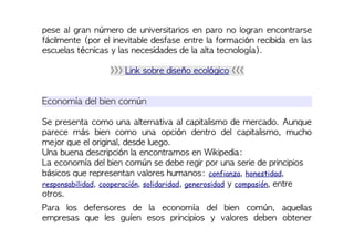 pese al gran número de universitarios en paro no logran encontrarse
fácilmente (por el inevitable desfase entre la formación recibida en las
escuelas técnicas y las necesidades de la alta tecnología).
>>> Link sobre diseño ecológico <<<
Economía del bien común
Se presenta como una alternativa al capitalismo de mercado. Aunque
parece más bien como una opción dentro del capitalismo, mucho
mejor que el original, desde luego.
Una buena descripción la encontramos en Wikipedia:
La economía del bien común se debe regir por una serie de principios
básicos que representan valores humanos: confianza, honestidad,
responsabilidad, cooperación, solidaridad, generosidad y compasión, entre
otros.
Para los defensores de la economía del bien común, aquellas
empresas que les guíen esos principios y valores deben obtener
 
