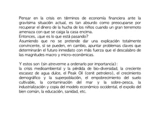 Pensar en la crisis en términos de economía financiera ante la
gravísima situación actual, es tan absurdo como preocuparse por
recuperar el dinero de la hucha de los niños cuando un gran terremoto
amenaza con que se caiga la casa encima.
Entonces, ¿que es lo que está pasando?
Asumiendo que no se pretende dar una explicación totalmente
convincente, sí se pueden, en cambio, apuntar problemas claves que
determinarán el futuro inmediato con más fuerza que el descalabro de
las magnitudes macro y micro-económicas.
Y estos son (sin atreverme a ordenarlo por importancia):
la crisis medioambiental y la pérdida de bio-diversidad, la creciente
escasez de agua dulce, el Peak Oil (cenit petrolero), el crecimiento
demográfico y la superpoblación, el empobrecimiento del suelo
cultivable, la contaminación del mar y la sobre-pesca, la
industrialización y copia del modelo económico occidental, el expolio del
bien común, la educación, sanidad, etc.
 