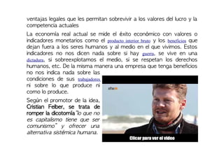 ventajas legales que les permitan sobrevivir a los valores del lucro y la
competencia actuales
La economía real actual se mide el éxito económico con valores o
indicadores monetarios como el producto interior bruto y los beneficios que
dejan fuera a los seres humanos y al medio en el que vivimos. Estos
indicadores no nos dicen nada sobre si hay guerra, se vive en una
dictadura, si sobreexplotamos el medio, si se respetan los derechos
humanos, etc. De la misma manera una empresa que tenga beneficios
no nos indica nada sobre las
condiciones de sus trabajadores
ni sobre lo que produce ni
como lo produce.
Según el promotor de la idea,
Cristian Felber, se trata de
romper la dicotomía“lo que no
es capitalismo tiene que ser
comunismo” y ofrecer una
alternativa sistémica humana.
 