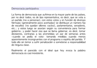 Democracia participativa
La forma de democracia que sufrimos en la mayor parte de los países,
por no decir todos, es de tipo representativa, es decir, que se vota a
un partido (no a personas), con estos votos y en función de diversas
fórmulas (generalmente poco acertadas) se distribuye un número fijo
de escaños (no quedan sillones vacíos), parlamentarios, senadores,
etc.; y estos luego se asocian según su conveniencia para formar
gobierno; y poder hacer eso que se llama gobernar, es decir, tomar
decisiones, contrarias a las prometidas un par de semanas antes
-cuando se pedía el voto- tomando medidas cuando menos
aparentemente incongruentes con el programa o espíritu del partido. Y
todo ello sin temor a sufrir penalización o someterse a responsabilidad
de ninguna clase.
Realmente el parecido con el ideal que hoy evoca la palabra
democracia es casi inexistente.
 