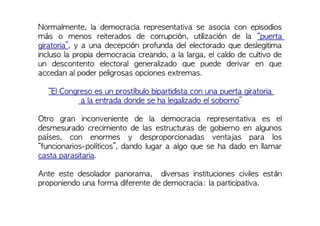 Normalmente, la democracia representativa se asocia con episodios
más o menos reiterados de corrupción, utilización de la “puerta
giratoria”, y a una decepción profunda del electorado que deslegitima
incluso la propia democracia creando, a la larga, el caldo de cultivo de
un descontento electoral generalizado que puede derivar en que
accedan al poder peligrosas opciones extremas.
“El Congreso es un prostíbulo bipartidista con una puerta giratoria
a la entrada donde se ha legalizado el soborno”
Otro gran inconveniente de la democracia representativa es el
desmesurado crecimiento de las estructuras de gobierno en algunos
países, con enormes y desproporcionadas ventajas para los
“funcionarios-políticos”, dando lugar a algo que se ha dado en llamar
casta parasitaria.
Ante este desolador panorama, diversas instituciones civiles están
proponiendo una forma diferente de democracia: la participativa.
 