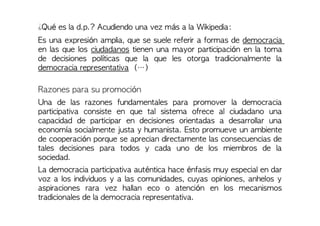 ¿Qué es la d.p.? Acudiendo una vez más a la Wikipedia:
Es una expresión amplia, que se suele referir a formas de democracia
en las que los ciudadanos tienen una mayor participación en la toma
de decisiones políticas que la que les otorga tradicionalmente la
democracia representativa (…)
Razones para su promoción
Una de las razones fundamentales para promover la democracia
participativa consiste en que tal sistema ofrece al ciudadano una
capacidad de participar en decisiones orientadas a desarrollar una
economía socialmente justa y humanista. Esto promueve un ambiente
de cooperación porque se aprecian directamente las consecuencias de
tales decisiones para todos y cada uno de los miembros de la
sociedad.
La democracia participativa auténtica hace énfasis muy especial en dar
voz a los individuos y a las comunidades, cuyas opiniones, anhelos y
aspiraciones rara vez hallan eco o atención en los mecanismos
tradicionales de la democracia representativa.
 