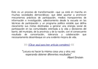 Este es un proceso de transformación -que ya está en marcha en
muchas sociedades democráticas- que debe apuntar a promover
mecanismos prácticos de participación, medios transparentes de
información e investigación, adiestramiento desde la escuela en las
técnicas de participación y un programa político estable que defina
claramente sus metas destinadas a generar una energía social de
participación en las comunidades orientada a la vida y decisiones del
barrio, del municipio, de la provincia y de la nación, con el consecuente
resultado de concertación, tolerancia y colaboración que
necesariamente desemboque en una evidente mejora de vida.
>>> (Clicar aquí para leer artículo completo) <<<
“Locura es hacer la misma cosa una y otra vez
esperando obtener diferentes resultados”
Albert Einstein
 