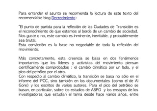 Para entender el asunto se recomienda la lectura de este texto del
recomendable blog Decrecimiento:
“El punto de partida para la reflexión de las Ciudades de Transición es
el reconocimiento de que estamos al borde de un cambio de sociedad.
Nos guste o no, este cambio es inminente, inevitable, y probablemente
sea brutal.
Esta convicción es la base no negociable de toda la reflexión del
movimiento.
Más concretamente, esta creencia se basa en dos fenómenos
importantes que los líderes y activistas del movimiento piensan
científicamente comprobados : el cambio climático por un lado, y el
pico del petróleo por el otro.
Con respecto al cambio climático, la transición se basa no sólo en el
informe del IPCC, sino también en los documentales (como el de Al
Gore) y los escritos de varios autores. Para el pico del petróleo se
basan, en particular, sobre los estudios de ASPO y los ensayos de los
investigadores que estudian el tema desde hace varios años, entre
 