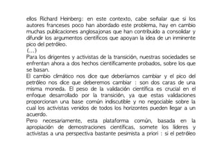 ellos Richard Heinberg: en este contexto, cabe señalar que si los
autores franceses poco han abordado este problema, hay en cambio
muchas publicaciones anglosajonas que han contribuido a consolidar y
difundir los argumentos científicos que apoyan la idea de un inminente
pico del petróleo.
(...)
Para los dirigentes y activistas de la transición, nuestras sociedades se
enfrentan ahora a dos hechos científicamente probados, sobre los que
se basan.
El cambio climático nos dice que deberíamos cambiar y el pico del
petróleo nos dice que deberemos cambiar : son dos caras de una
misma moneda. El peso de la validación científica es crucial en el
enfoque desarrollado por la transición, ya que estas validaciones
proporcionan una base común indiscutible y no negociable sobre la
cual los activistas venidos de todos los horizontes pueden llegar a un
acuerdo.
Pero necesariamente, esta plataforma común, basada en la
apropiación de demostraciones científicas, somete los líderes y
activistas a una perspectiva bastante pesimista a priori : si el petróleo
 