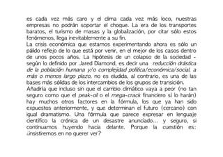 es cada vez más caro y el clima cada vez más loco, nuestras
empresas no podrán soportar el choque. La era de los transportes
baratos, el turismo de masas y la globalización, por citar sólo estos
fenómenos, llega inevitablemente a su fin.
La crisis económica que estamos experimentando ahora es sólo un
pálido reflejo de lo que está por venir, en el mejor de los casos dentro
de unos pocos años. La hipótesis de un colapso de la sociedad -
según lo definido por Jared Diamond, es decir una reducción drástica
de la población humana y/o complejidad política/económica/social, a
más o menos largo plazo, no es eludida, al contrario, es una de las
bases más sólidas de los intercambios de los grupos de transición.
Añadiría que incluso sin que el cambio climático vaya a peor (no tan
seguro como que el peak-oil o el mega-crack financiero sí lo harán)
hay muchos otros factores en la fórmula, los que ya han sido
expuestos anteriormente, y que determinan el futuro (cercano) con
igual dramatismo. Una fórmula que parece expresar en lenguaje
científico la crónica de un desastre anunciado... y seguro, si
continuamos huyendo hacia delante. Porque la cuestión es:
¿insistiremos en no querer ver?
 