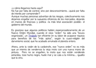¿y cómo llegamos hasta aquí?
No fue por falta de control, sino por desconocimiento. ¿quizá por falta
de interés por comprender?
Aunque muchas personas advertían de los riesgos, colectivamente nos
dejamos engañar por la supuesta eficiencia de los mercados, dejando
en manos de finanzas y política -la más letal asociación posible- el
gobierno del mundo.
Es gracioso que algunos políticos hablen esperanzadoramente de un
Nuevo Orden Mundial, cuando el viejo “orden” ha sido una “locura
organizada”, un Tinglado tan eficiente en su labor de acaparar riqueza
para beneficio de los “más aptos”, según la cuasi-religión del
darwinismo social, que ha acabado arruinado el planeta entero.
Ahora, ante la visión de la catástrofe, ese “nuevo orden” no es más
que un intento de vendernos la vieja moto con una nueva mano de
pintura. Pero no se engañen, la moto que nos están vendiendo
petardea, tose humo negro, huele mal y se cala a la mínima... igualito
que la otra.
 