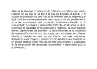 Apreciar la situación en términos de resiliencia, es estimar que en las
regiones en las que no se prevé el pico del petróleo, la política y el
colapso socioeconómico será más difícil, mientras que las regiones que
están suficientemente preparadas será mejor, e incluso, posiblemente,
se podrá experimentar una forma de renacimiento basado en la
relocalización económica y el bienestar. Para ello, desde ahora se debe
reconstruir la capacidad de recuperación o resiliencia, es decir, hacerse
menos dependientes del petróleo. La reconstrucción de la capacidad
de recuperación local es una estrategia para amortiguar los choques
futuros y también preparar las condiciones para una vida mejor
después de esos choques : permite ver con lucidez las perspectivas de
un posible colapso yendo más allá de esta única imagen y lanzándose
en la construcción de sociedades sustentables y soportables para el
post-colapso.
 