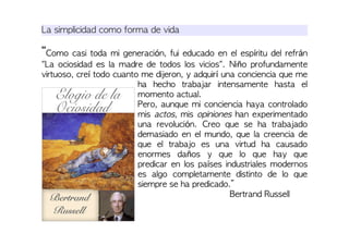 La simplicidad como forma de vida
“Como casi toda mi generación, fui educado en el espíritu del refrán
"La ociosidad es la madre de todos los vicios". Niño profundamente
virtuoso, creí todo cuanto me dijeron, y adquirí una conciencia que me
ha hecho trabajar intensamente hasta el
momento actual.
Pero, aunque mi conciencia haya controlado
mis actos, mis opiniones han experimentado
una revolución. Creo que se ha trabajado
demasiado en el mundo, que la creencia de
que el trabajo es una virtud ha causado
enormes daños y que lo que hay que
predicar en los países industriales modernos
es algo completamente distinto de lo que
siempre se ha predicado.”
Bertrand Russell
 
