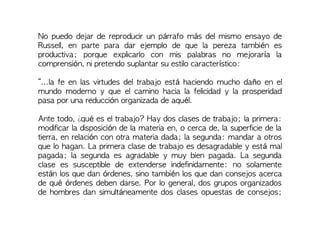 No puedo dejar de reproducir un párrafo más del mismo ensayo de
Russell, en parte para dar ejemplo de que la pereza también es
productiva; porque explicarlo con mis palabras no mejoraría la
comprensión, ni pretendo suplantar su estilo característico:
“...la fe en las virtudes del trabajo está haciendo mucho daño en el
mundo moderno y que el camino hacia la felicidad y la prosperidad
pasa por una reducción organizada de aquél.
Ante todo, ¿qué es el trabajo? Hay dos clases de trabajo; la primera:
modificar la disposición de la materia en, o cerca de, la superficie de la
tierra, en relación con otra materia dada; la segunda: mandar a otros
que lo hagan. La primera clase de trabajo es desagradable y está mal
pagada; la segunda es agradable y muy bien pagada. La segunda
clase es susceptible de extenderse indefinidamente: no solamente
están los que dan órdenes, sino también los que dan consejos acerca
de qué órdenes deben darse. Por lo general, dos grupos organizados
de hombres dan simultáneamente dos clases opuestas de consejos;
 