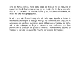 esto se llama política. Para esta clase de trabajo no se requiere el
conocimiento de los temas acerca de los cuales ha de darse consejo,
sino el conocimiento del arte de hablar y escribir persuasivamente, es
decir, del arte de la propaganda.”
Ni el bueno de Russell imaginaba el daño que llegaría a hacer la
desmedida afición por el trabajo. Hoy ya no son necesarios latigazos ni
amenazas de castigos durísimos para obligarnos a trabajar de sol a
sol, y sin embargo se llega a extremos sorprendentes que han
provocado la creación de palabras nuevas: workalcoholic (adicto al
trabajo) y karoshi (en japonés, muerte por exceso de trabajo).
 