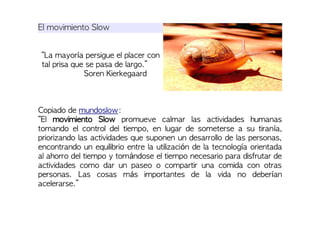 El movimiento Slow
“La mayoría persigue el placer con
tal prisa que se pasa de largo.”
Soren Kierkegaard
Copiado de mundoslow:
“El movimiento Slow promueve calmar las actividades humanas
tomando el control del tiempo, en lugar de someterse a su tiranía,
priorizando las actividades que suponen un desarrollo de las personas,
encontrando un equilibrio entre la utilización de la tecnología orientada
al ahorro del tiempo y tomándose el tiempo necesario para disfrutar de
actividades como dar un paseo o compartir una comida con otras
personas. Las cosas más importantes de la vida no deberían
acelerarse.”
 