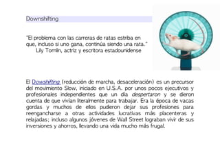 Downshifting
"El problema con las carreras de ratas estriba en
que, incluso si uno gana, continúa siendo una rata."
Lily Tomlin, actriz y escritora estadounidense
El Dowshifting (reducción de marcha, desaceleración) es un precursor
del movimiento Slow, iniciado en U.S.A. por unos pocos ejecutivos y
profesionales independientes que un día despertaron y se dieron
cuenta de que vivían literalmente para trabajar. Era la época de vacas
gordas y muchos de ellos pudieron dejar sus profesiones para
reengancharse a otras actividades lucrativas más placenteras y
relajadas; incluso algunos jóvenes de Wall Street lograban vivir de sus
inversiones y ahorros, llevando una vida mucho más frugal.
 