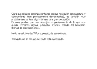 Claro que si usted continúa confiando en que nos guíen con sabiduría y
conocimiento (tan profusamente demostrados), es también muy
probable que se lleve algo más que otra gran decepción.
Es muy posible que nos despojen progresivamente de lo que nos
queda (empleos dignos, jubilación, ayudas, estado del bienestar,
libertad de expresión, etc.).
No lo ve así, ¿verdad? Por supuesto, de eso se trata.
Tranquilo, no se pre-ocupe; todo está controlado.
 