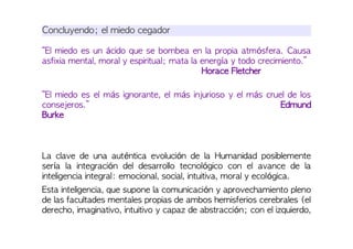Concluyendo; el miedo cegador
“El miedo es un ácido que se bombea en la propia atmósfera. Causa
asfixia mental, moral y espiritual; mata la energía y todo crecimiento.”
Horace Fletcher
“El miedo es el más ignorante, el más injurioso y el más cruel de los
consejeros.” Edmund
Burke
La clave de una auténtica evolución de la Humanidad posiblemente
sería la integración del desarrollo tecnológico con el avance de la
inteligencia integral: emocional, social, intuitiva, moral y ecológica.
Esta inteligencia, que supone la comunicación y aprovechamiento pleno
de las facultades mentales propias de ambos hemisferios cerebrales (el
derecho, imaginativo, intuitivo y capaz de abstracción; con el izquierdo,
 
