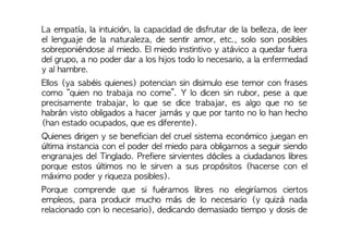 La empatía, la intuición, la capacidad de disfrutar de la belleza, de leer
el lenguaje de la naturaleza, de sentir amor, etc., solo son posibles
sobreponiéndose al miedo. El miedo instintivo y atávico a quedar fuera
del grupo, a no poder dar a los hijos todo lo necesario, a la enfermedad
y al hambre.
Ellos (ya sabéis quienes) potencian sin disimulo ese temor con frases
como “quien no trabaja no come”. Y lo dicen sin rubor, pese a que
precisamente trabajar, lo que se dice trabajar, es algo que no se
habrán visto obligados a hacer jamás y que por tanto no lo han hecho
(han estado ocupados, que es diferente).
Quienes dirigen y se benefician del cruel sistema económico juegan en
última instancia con el poder del miedo para obligarnos a seguir siendo
engranajes del Tinglado. Prefiere sirvientes dóciles a ciudadanos libres
porque estos últimos no le sirven a sus propósitos (hacerse con el
máximo poder y riqueza posibles).
Porque comprende que si fuéramos libres no elegiríamos ciertos
empleos, para producir mucho más de lo necesario (y quizá nada
relacionado con lo necesario), dedicando demasiado tiempo y dosis de
 