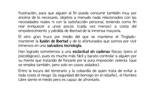 frustración, para que alguien al fin pueda consumir también muy por
encima de lo necesario, objetos a menudo nada relacionados con las
necesidades reales ni con la satisfacción personal, teniendo como fin
real enriquecer a unos pocos (cada vez menos) a costa del
empobrecimiento y pérdida de libertad de la inmensa mayoría.
El otro gran truco por medio del que se mantiene el Tinglado:
mantener la ilusión de libertad y de lo afortunados que somos por vivir
inmersos en una salvadora tecnología.
Han logrado someternos a una esclavitud sin cadenas físicas (pero sí
psicológicas), pues es mucho más fácil y barato controlar a alguien por
su mente que tratando de forzarle por la pura imposición violenta (que
se emplea también, pero solo en casos aislados).
Entre la locura del temerario y la cobardía de quien trata de evitar a
toda costa el riesgo (la seguridad del borrego en el rebaño), el Hombre
Libre siente el miedo pero es capaz de afrontarlo.
 