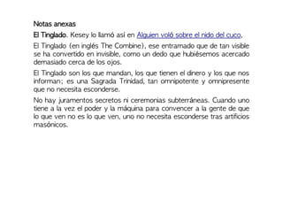 Notas anexas
El Tinglado. Kesey lo llamó así en Alguien voló sobre el nido del cuco,
El Tinglado (en inglés The Combine), ese entramado que de tan visible
se ha convertido en invisible, como un dedo que hubiésemos acercado
demasiado cerca de los ojos.
El Tinglado son los que mandan, los que tienen el dinero y los que nos
informan; es una Sagrada Trinidad, tan omnipotente y omnipresente
que no necesita esconderse.
No hay juramentos secretos ni ceremonias subterráneas. Cuando uno
tiene a la vez el poder y la máquina para convencer a la gente de que
lo que ven no es lo que ven, uno no necesita esconderse tras artificios
masónicos.
 