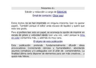 Mutantes d.i.
Edición y redacción a cargo de EidonLink
Email de contacto: Clicar aquí
Estos textos no se han imprimido en ninguna imprenta (por no gastar
papel). También porque el editor anda escaso de liquidez y quiere que
esto sea gratis.
Pero si prefiere leer esto en papel, se aconseja la opción de imprimir en
escala de grises y velocidad rápida (por una vez, vale) porque la tinta
en color contamina más, y además es muy cara.
El objeto de esta publicación
Esta publicación pretende fundamentalmente difundir ideas
provocadoras (conectando ciencias y humanidades), abordando
asuntos complejos y/o peliagudos con el afán de comprenderlos. La
finalidad última sería disponer de elementos para ser más creativos... y
quizá más felices.
 