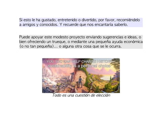 Si esto le ha gustado, entretenido o divertido, por favor, recomiéndelo
a amigos y conocidos. Y recuerde que nos encantaría saberlo.
Puede apoyar este modesto proyecto enviando sugerencias e ideas, o
bien ofreciendo un trueque, o mediante una pequeña ayuda económica
(o no tan pequeña)... o alguna otra cosa que se le ocurra.
Todo es una cuestión de elección
 