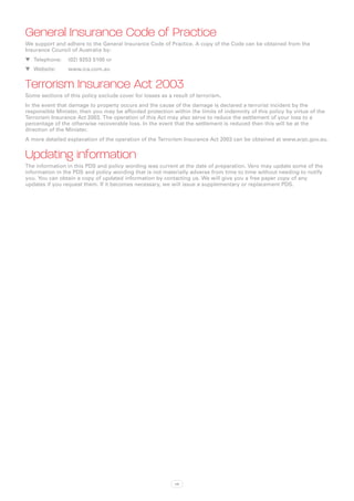 General Insurance Code of Practice
We support and adhere to the General Insurance Code of Practice. A copy of the Code can be obtained from the
Insurance Council of Australia by:
WW Telephone: 	 (02) 9253 5100 or
WW Website:		    www.ica.com.au


Terrorism Insurance Act 2003
Some sections of this policy exclude cover for losses as a result of terrorism.
In the event that damage to property occurs and the cause of the damage is declared a terrorist incident by the
responsible Minister, then you may be afforded protection within the limits of indemnity of this policy by virtue of the
Terrorism Insurance Act 2003. The operation of this Act may also serve to reduce the settlement of your loss to a
percentage of the otherwise recoverable loss. In the event that the settlement is reduced then this will be at the
direction of the Minister.
A more detailed explanation of the operation of the Terrorism Insurance Act 2003 can be obtained at www.arpc.gov.au.


Updating information
The information in this PDS and policy wording was current at the date of preparation. Vero may update some of the
information in the PDS and policy wording that is not materially adverse from time to time without needing to notify
you. You can obtain a copy of updated information by contacting us. We will give you a free paper copy of any
updates if you request them. If it becomes necessary, we will issue a supplementary or replacement PDS.




                                                            viii
 