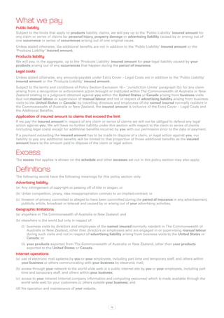 What we pay
Public liability
Subject to the limits that apply to products liability claims, we will pay up to the ‘Public Liability’ insured amount for
any claim or series of claims for personal injury, property damage or advertising liability caused by or arising out of
one occurrence or series of occurrences arising out of one original cause.
Unless stated otherwise, the additional benefits are not in addition to the ‘Public Liability’ insured amount or the
‘Products Liability’ insured amount.
Products liability
We will pay, in the aggregate, up to the ‘Products Liability’ insured amount for your legal liability caused by your
products arising out of any occurrences that happen during the period of insurance.
Legal costs
Unless stated otherwise, any amounts payable under Extra Cover – Legal Costs are in addition to the ‘Public Liability’
insured amount or the ‘Products Liability’ insured amount.
Subject to the terms and conditions of Policy Section Exclusion 16 – ‘Jurisdiction Limits’ paragraph (b); for any claim
arising from a recognition or enforcement action brought or instituted within The Commonwealth of Australia or New
Zealand relating to a judgment obtained against you within the United States or Canada arising from business visits
(but not manual labour or supervision of manual labour and not in respect of advertising liability arising from business
visits to the United States or Canada) by travelling directors and employees of the named insured normally resident in
the Commonwealth of Australia or New Zealand, the insured amount is inclusive of the Extra Cover – Legal Costs and
the Additional Benefits.
Application of insured amount to claims that exceed the limit
If we pay the insured amount in respect of any claim or series of claims we will not be obliged to defend any legal
action against you. We will have no further liability under this section with respect to the claim or series of claims
(including legal costs) except for additional benefits incurred by you with our permission prior to the date of payment.
If a payment exceeding the insured amount has to be made to dispose of a claim, or legal action against you, our
liability to pay any additional benefits will be limited to that proportion of those additional benefits as the insured
amount bears to the amount paid to dispose of the claim or legal action.


Excess
The excess that applies is shown on the schedule and other excesses set out in this policy section may also apply.


Definitions
The following words have the following meanings for this policy section only.
Advertising liability
(a)	 Any infringement of copyright or passing off of title or slogan; or
(b)	Unfair competition, piracy, idea misappropriation contrary to an implied contract; or
(c)	 Invasion of privacy committed or alleged to have been committed during the period of insurance in any advertisement,
     publicity article, broadcast or telecast and caused by or arising out of your advertising activities.
Geographic limitations
(a)	 anywhere in The Commonwealth of Australia or New Zealand; and
(b)	elsewhere in the world but only in respect of:
   (i)	 business visits by directors and employees of the named insured normally resident in The Commonwealth of
        Australia or New Zealand, other than directors or employees who are engaged in or supervising manual labour
        during such visits and not in respect of advertising liability arising from business visits to the United States or
        Canada; or
   (ii)	 your products exported from The Commonwealth of Australia or New Zealand, other than your products
         exported to the United States or Canada.
Internet operations
(a)	 use of electronic mail systems by you or your employees, including part time and temporary staff, and others within
     your business or others communicating with your business by electronic mail;
(b)	access through your network to the world wide web or a public internet site by you or your employees, including part
    time and temporary staff, and others within your business;
(c)	 access to your intranet (internal company information and computing resources) which is made available through the
     world wide web for your customers or others outside your business; and
(d)	the operation and maintenance of your website.




                                                               76
 