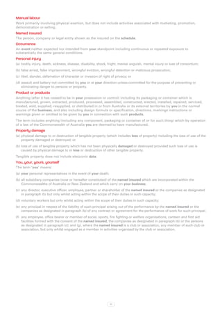 Manual labour
Work primarily involving physical exertion, but does not include activities associated with marketing, promotion,
demonstration or selling.
Named insured
The person, company or legal entity shown as the insured on the schedule.
Occurrence
An event neither expected nor intended from your standpoint including continuous or repeated exposure to
substantially the same general conditions.
Personal injury
(a)	 bodily injury, death, sickness, disease, disability, shock, fright, mental anguish, mental injury or loss of consortium;
(b)	false arrest, false imprisonment, wrongful eviction, wrongful detention or malicious prosecution;
(c)	 libel, slander, defamation of character or invasion of right of privacy; or
(d)	assault and battery not committed by you or at your direction unless committed for the purpose of preventing or
    eliminating danger to persons or property.
Product or products
Anything (after it has ceased to be in your possession or control) including its packaging or container which is
manufactured, grown, extracted, produced, processed, assembled, constructed, erected, installed, repaired, serviced,
treated, sold, supplied, resupplied, or distributed in or from Australia or its external territories by you in the normal
course of the business, and also including design formula or specification, directions, markings instructions or
warnings given or omitted to be given by you in connection with such products.
The term includes anything (including any component, packaging or container of or for such thing) which by operation
of a law of the Commonwealth of Australia you are deemed to have manufactured.
Property damage
(a)	 physical damage to or destruction of tangible property (which includes loss of property) including the loss of use of the
     property damaged or destroyed; or
(b)	loss of use of tangible property which has not been physically damaged or destroyed provided such loss of use is
    caused by physical damage to or loss or destruction of other tangible property.
Tangible property does not include electronic data.
You, your, yours, yourself
The term ‘you’ means:
(a)	 your personal representatives in the event of your death;
(b)	all subsidiary companies (now or hereafter constituted) of the named insured which are incorporated within the
    Commonwealths of Australia or New Zealand and which carry on your business;
(c)	 any director, executive officer, employee, partner or shareholder of the named insured or the companies as designated
     in paragraph (b) but only whilst acting within the scope of their duties in such capacity;
(d)	voluntary workers but only whilst acting within the scope of their duties in such capacity;
(e)	 any principal in respect of the liability of such principal arising out of the performance by the named insured or the
     companies as designated in paragraph (b) of any contract or agreement for the performance of work for such principal;
(f)	 any employee, office bearer or member of social, sports, fire fighting or welfare organisations, canteen and first aid
     facilities formed with the consent of the named insured, the companies as designated in paragraph (b) or the persons
     as designated in paragraph (c); and (g). where the named insured is a club or association, any member of such club or
     association, but only whilst engaged as a member in activities organised by the club or association.




                                                                 77
 