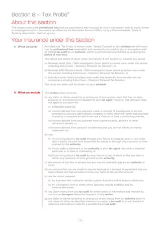 Section 8 – Tax Probe®
About this section
This section covers the professional fees such as accountant’s fees incurred by you in connection with an audit, review
or investigation of your business’s tax affairs by the Australian Taxation Office, or by a Commonwealth, State or
Territory department, body or agency.


Your Insurance under this Section
  ✔✔ What we cover          Provided that ‘Tax Probe’ is shown under ‘What’s Covered’ in the schedule we will insure
                            you for professional fees reasonably and necessarily incurred by you in connection with
                            an official tax audit by an authority, which is commenced and notified to us during the
                            period of insurance.
                            The nature and extent of cover under this Section 8 will depend on whether you select:
                            (a)	 Business Audit Only – With Investigation Cover (which provides cover under this section
                                 excluding Extra Cover – Directors’ Personal Tax Returns) ; or
                            (b)	Business AND Directors Audit – With Investigation Cover (which provides cover under
                                this section including Extra Cover – Directors’ Personal Tax Returns); or
                            (c)	 Individual cover (which provides cover under this section for insureds who are not
                                 companies excluding Extra Cover – Directors’ Personal Tax Returns).
                            The cover you select will be shown on your schedule.


  ✘✘ What we exclude        This section does not cover:
                            (a)	 any claim or claims caused by or arising out of any income return that has not been
                                 prepared or reviewed prior to dispatch by your tax agent. However, this exclusion does
                                 not apply to any return for:
                               (i)	 prescribed sales tax;
                               (ii)	 income derived from any payment under a contract of employment of service
                                     between you and any other person, company or entity, other than when that payment
                                     is paid by a company for which you are a director or have a controlling interest;
                               (iii)	income derived from any payment from superannuation, pension or other
                                     retirement benefit; or
                               (iv)	income derived from personal investments that you are not wholly or mainly
                                    dependent on;
                            (b)	you:
                               (i)	 if you bring about a tax audit through your failure to lodge taxation or any other
                                    return within the time limit prescribed by statute or through any extension of time
                                    granted by the authority;
                               (ii)	 	f you make a statement to the authority or your tax agent that omits a material
                                     i
                                     particular or is false or misleading; or
                               (iii)	if you bring about a tax audit by your failure to pay all taxes by the due date or
                                     within any extension of time granted by the authority;
                            (c)	 the amount of any fine or penalty that you may be ordered to pay by any authority or
                                 court;
                            (d)	any amount that you are unable to recover because of a contract or agreement that you
                                have entered into that excludes or limits your rights to recover that amount;
                            (e)	 any tax return prepared:
                               (i)	 by a person who ordinarily resides outside Australia and its external territories;
                               (ii)	 for a company, firm or entity which operates outside Australia and its
                                     external territories;
                            (f)	 any claim arising from any tax audit for which notice or information was received by
                                 you or your tax agent before the inception of this section;
                            (g)	any claim or claims caused by or arising out of any inquiry from an authority which is
                                not related to either an identified intention to conduct a tax audit or is not directed at
                                obtaining information or data for a possible future tax audit;




                                                            78
 
