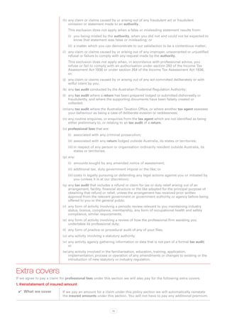 (h)	any claim or claims caused by or arising out of any fraudulent act or fraudulent
                                 omission or statement made to an authority.
                                This exclusion does not apply when a false or misleading statement results from:
                                (i)	 you being misled by the authority, when you did not and could not be expected to
                                     know that statement was false or misleading; or
                                (ii)	 a matter which you can demonstrate to our satisfaction to be a contentious matter;
                             (i)	 any claim or claims caused by or arising out of any improper, unwarranted or unjustified
                                  refusal or failure to comply with any request made by the authority.
                                This exclusion does not apply when, in accordance with professional advice, you
                                refuse or fail to comply with an authorisation under section 263 of the Income Tax
                                Assessment Act 1936 or under section 264 of the Income Tax Assessment Act 1936;
                                or,
                             (j)	 any claim or claims caused by or arising out of any act committed deliberately or with
                                  wilful intent by you.
                             (k)	 any tax audit conducted by the Australian Prudential Regulation Authority;
                             (l)	 any tax audit where a return has been prepared lodged or submitted dishonestly or
                                  fraudulently, and where the supporting documents have been falsely created or
                                  collected;
                             (m)	 ny tax audit where the Australian Taxation Office, or where another tax agent assesses
                                a
                                your behaviour as being a case of deliberate evasion or recklessness;
                             (n)	any routine enquiries, or enquiries from the tax agent which are not identified as being
                                 either preliminary to, or relating to an tax audit of a return;
                             (o)	professional fees that are:
                                (i)	 associated with any criminal prosecution;
                                (ii)	 associated with any return lodged outside Australia, its states or territories;
                                (iii)	in respect of any person or organisation ordinarily resident outside Australia, its
                                      states or territories;
                             (p)	any:
                                (i)	 amounts sought by any amended notice of assessment;
                                (ii)	 additional tax, duty government impost or the like; or
                                (iii)	costs in legally pursuing or defending any legal actions against you or initiated by
                                      you (unless it is at our discretion);
                             (q)	any tax audit that includes a refund or claim for tax or duty relief arising out of an
                                 arrangement, facility, financial structure or the like adopted for the principal purpose of
                                 obtaining that refund or relief, unless the arrangement has received prior written
                                 approval from the relevant government or government authority or agency before being
                                 offered to you or the general public.
                             (r)	 any form of activity involving a periodic review relevant to you maintaining industry
                                  status, licence, compliance, membership, any form of occupational health and safety
                                  compliance, similar requirements;
                             (s)	 any form of activity involving a review of how the professional firm assisting you
                                  undertakes its professional duty;
                             (t)	 any form of practice or procedural audit of any of your files;
                             (u)	any activity involving a statutory authority
                             (v)	 any activity agency gathering information or data that is not part of a formal tax audit;
                                  or
                             (w)	any activity involved in the familiarisation, education, training, application,
                                 implementation, process or operation of any amendments or changes to existing or the
                                 introduction of new statutory or industry regulation.


Extra covers
If we agree to pay a claim for professional fees under this section we will also pay for the following extra covers.
1. Reinstatement of insured amount
 ✔✔ What we cover            If we pay an amount for a claim under this policy section we will automatically reinstate
                             the insured amounts under this section. You will not have to pay any additional premium.



                                                               79
 