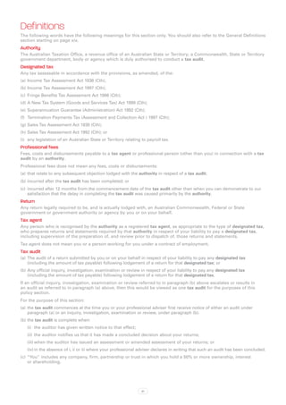 Definitions
The following words have the following meanings for this section only. You should also refer to the General Definitions
section starting on page xix.
Authority
The Australian Taxation Office, a revenue office of an Australian State or Territory; a Commonwealth, State or Territory
government department, body or agency which is duly authorised to conduct a tax audit.
Designated tax
Any tax assessable in accordance with the provisions, as amended, of the:
(a)	 Income Tax Assessment Act 1936 (Cth);
(b)	Income Tax Assessment Act 1997 (Cth);
(c)	 Fringe Benefits Tax Assessment Act 1986 (Cth);
(d)	A New Tax System (Goods and Services Tax) Act 1999 (Cth);
(e)	 Superannuation Guarantee (Administration) Act 1992 (Cth);
(f)	 Termination Payments Tax (Assessment and Collection Act ) 1997 (Cth);
(g)	Sales Tax Assessment Act 1930 (Cth);
(h)	Sales Tax Assessment Act 1992 (Cth); or
(i)	 any legislation of an Australian State or Territory relating to payroll tax.
Professional fees
Fees, costs and disbursements payable to a tax agent or professional person (other than you) in connection with a tax
audit by an authority.
Professional fees does not mean any fees, costs or disbursements:
(a)	 that relate to any subsequent objection lodged with the authority in respect of a tax audit;
(b)	incurred after the tax audit has been completed; or
(c)	 incurred after 12 months from the commencement date of the tax audit other than when you can demonstrate to our
     satisfaction that the delay in completing the tax audit was caused primarily by the authority.
Return
Any return legally required to be, and is actually lodged with, an Australian Commonwealth, Federal or State
government or government authority or agency by you or on your behalf.
Tax agent
Any person who is recognised by the authority as a registered tax agent, as appropriate to the type of designated tax,
who prepares returns and statements required by that authority in respect of your liability to pay a designated tax,
including supervision of the preparation of, and review prior to dispatch of, those returns and statements.
Tax agent does not mean you or a person working for you under a contract of employment.
Tax audit
(a)	 The audit of a return submitted by you or on your behalf in respect of your liability to pay any designated tax
     (including the amount of tax payable) following lodgement of a return for that designated tax; or
(b)	Any official inquiry, investigation, examination or review in respect of your liability to pay any designated tax
    (including the amount of tax payable) following lodgement of a return for that designated tax.
If an official inquiry, investigation, examination or review referred to in paragraph (b) above escalates or results in
an audit as referred to in paragraph (a) above, then this would be viewed as one tax audit for the purposes of this
policy section.
For the purpose of this section:
(a)	 the tax audit commences at the time you or your professional adviser first receive notice of either an audit under
     paragraph (a) or an inquiry, investigation, examination or review, under paragraph (b).
(b)	the tax audit is complete when:
   (i)	 the auditor has given written notice to that effect;
   (ii)	 	he auditor notifies us that it has made a concluded decision about your returns;
         t
   (iii)	when the auditor has issued an assessment or amended assessment of your returns; or
   (iv)	in the absence of i, ii or iii where your professional adviser declares in writing that such an audit has been concluded.
(c)	 “You” includes any company, firm, partnership or trust in which you hold a 50% or more ownership, interest
     or shareholding.




                                                                 81
 
