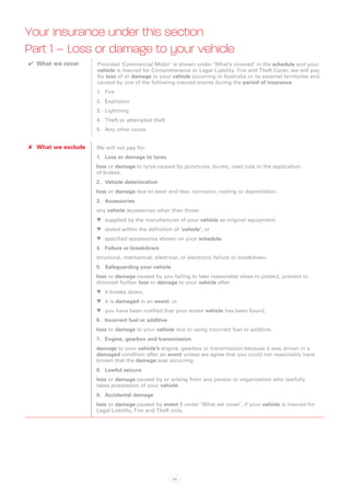 Your insurance under this section
Part 1 – Loss or damage to your vehicle
✔✔ What we cover     Provided ‘Commercial Motor’ is shown under ‘What’s covered’ in the schedule and your
                     vehicle is insured for Comprehensive or Legal Liability, Fire and Theft Cover, we will pay
                     for loss of or damage to your vehicle occurring in Australia or its external territories and
                     caused by one of the following insured events during the period of insurance.
                     1.	 Fire
                     2.	 Explosion
                     3.	 Lightning
                     4.	 Theft or attempted theft
                     5.	 Any other cause


✘✘ What we exclude   We will not pay for:
                     1.	 Loss or damage to tyres
                     loss or damage to tyres caused by punctures, bursts, road cuts or the application
                     of brakes.
                     2.	 Vehicle deterioration
                     loss or damage due to wear and tear, corrosion, rusting or depreciation.
                     3.	 Accessories
                     any vehicle accessories other than those:
                     WW supplied by the manufacturer of your vehicle as original equipment;
                     WW stated within the definition of ’vehicle’, or
                     WW specified accessories shown on your schedule.
                     4.	 Failure or breakdown
                     structural, mechanical, electrical, or electronic failure or breakdown.
                     5.	 Safeguarding your vehicle
                     loss or damage caused by you failing to take reasonable steps to protect, prevent or
                     diminish further loss or damage to your vehicle after:
                     WW it breaks down;
                     WW it is damaged in an event; or
                     WW you have been notified that your stolen vehicle has been found.
                     6.	 Incorrect fuel or additive
                     loss or damage to your vehicle due to using incorrect fuel or additive.
                     7.	 Engine, gearbox and transmission
                     damage to your vehicle’s engine, gearbox or transmission because it was driven in a
                     damaged condition after an event unless we agree that you could not reasonably have
                     known that the damage was occurring.
                     8.	 Lawful seizure
                     loss or damage caused by or arising from any person or organisation who lawfully
                     takes possession of your vehicle.
                     9.	 Accidental damage
                     loss or damage caused by event 5 under ‘What we cover’, if your vehicle is insured for
                     Legal Liability, Fire and Theft only.




                                                      83
 