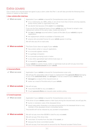Extra covers
If as a result of an insured event we agree to pay a claim under this Part 1, we will also provide the following Extra
Covers in relation to that claim:

1. New vehicle after total loss
 ✔✔ What we cover            Applicable if your vehicle is insured for Comprehensive cover only and:
                             WW it is a motorcycle, car, 4WD, utility or van of not more than 2 tonne carrying capacity,
                                prime mover, trailer or rigid body truck, and
                             WW we decide that because of the event it is a total loss,
                             if you are the first registered owner of your vehicle you can choose to accept a new
                             replacement vehicle of the same make, model and series if:
                             WW the loss or damage occurred within 2 years of the date of your vehicle’s original
                                registration;
                             WW the replacement vehicle is available in Australia; and
                             WW anyone who provided finance for your vehicle agrees in writing.
                             We will also pay all on-road costs.


 ✘✘ What we exclude          This Extra Cover does not apply if your vehicle:
                             WW has a stock, tanker or vacuum application,
                             WW is a concrete agitator vehicle;
                             WW is a garbage compactor;
                             WW is a concrete pumping truck or trailer;
                             WW is any other specialised rigid vehicle body type; or
                             WW is insured for agreed value.
                             If your vehicle is a prime mover, trailer or rigid body truck we will not pay more than
                             112.5% of the insured amount of your vehicle.

2. Personal effects
 ✔✔ What we cover            Applicable if your vehicle is insured for Comprehensive cover only
                             We will pay the reasonable costs of repair or replacement if the personal effects belonging
                             to you or the authorised driver, are damaged or lost as a result of your vehicle being:
                             WW damaged as a result of the insured event; or
                             WW stolen as a result of forcible entry to your vehicle.


 ✘✘ What we exclude          We will not pay:
                             WW more than $1,000 for any one event; or
                             WW if such personal effects are insured under another policy.

3. Funeral expenses
 ✔✔ What we cover            Applicable if your vehicle is insured for Comprehensive cover only
                             If the driver of your vehicle sustains a fatal injury during the insured event, we will pay the:
                             WW burial or cremation costs of the deceased driver;
                             WW travel costs within Australia or its external territories for the deceased driver or any
                                member of the deceased driver’s immediate family.
                             This benefit will not be reduced by any accident compensation.


 ✘✘ What we exclude          We will not pay more than $5,000 in total for any one event.
                             We will not pay if the driver dies:
                             WW more than 12 months from the date of the event, or
                             WW because the driver committed suicide.
                             We will not pay if we have paid an amount for the ‘Personal accident’ Extra Cover.

                                                             84
 