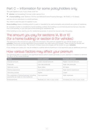 Part C – Information for some policyholders only
This part applies to you if you chose cover for:
WW vehicles (not exceeding 2 tonnes) under section 9; or
WW a home building under Sections 1A (Fire and Defined Events Property Damage), 1B (Theft) or 1C (Glass),
and you are an individual or a small business.
You need to read this part if it applies to you.
Home building means a building which is used or intended to be used principally and primarily as a place of residence.
An example of what is considered a home building is where the building is a commercial premise but you may also
live in the building, or you rent part of the building for residential use.
If the building is only used by you for residential purposes, it cannot be insured under this policy.


The amount you pay for sections 1A, 1B or 1C
(for a home building) or section 9 (for vehicles)
The premium is the amount you pay us for this insurance. The premium payable by you will be shown on your
schedule. Premiums include applicable Commonwealth and state taxes and charges. These include the Goods and
Services Tax and stamp duty. The amount of these taxes and charges will be shown on your schedule.
If you change your policy you may be entitled to a partial refund of premium or be required to pay an additional premium.


How various factors may affect your premium
The following table is a guide to the significant factors which impact generally on your premium in relation to sections
1A, 1B or 1C (for home building).
 Factor	                                           Lower premium	                     Increases premium
 Insured amount                                    Lower insured amount               Higher insured amount
 Postcode                                          Low risk postcode                  High risk postcode
 Optional covers                                   None taken                         All taken
 Claims experience                                 Low claims experience              High claims experience
 Voluntary excess                                  Higher                             Lower
 Our expenses of doing business including          Low expenses                       High expenses
 payments we make to intermediaries
 Endorsements                                      Reduces our risk or your cover     Increases our risk or your cover




                                                                ix
 