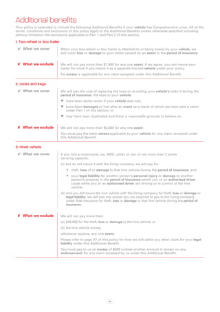 Additional benefits
Your policy is extended to include the following Additional Benefits if your vehicle has Comprehensive cover. All of the
terms, conditions and exclusions of this policy apply to the Additional Benefits unless otherwise specified including
without limitation the exclusions applicable to Part 1 and Part 2 of this section.

1. Two-wheel or box trailer
 ✔✔ What we cover             When your two-wheel or box trailer is attached to or being towed by your vehicle, we
                              will cover loss or damage to your trailer caused by an event in the period of insurance.


 ✘✘ What we exclude           We will not pay more than $1,000 for any one event. If we agree, you can insure your
                              trailer for more if you insure it as a separate insured vehicle under your policy.
                              No excess is applicable for any claim accepted under this Additional Benefit.

2. Locks and keys
 ✔✔ What we cover             We will pay the cost of replacing the keys or re-coding your vehicle’s locks if during the
                              period of insurance, the keys to your vehicle:
                              WW have been stolen (even if your vehicle was not);
                              WW have been damaged or lost after an event as a result of which we have paid a claim
                                 under Part 1 of this section; or
                              WW may have been duplicated and there is reasonable grounds to believe so.


 ✘✘ What we exclude           We will not pay more than $3,000 for any one event.
                              You must pay the basic excess applicable to your vehicle for any claim accepted under
                              this Additional Benefit.

3. Hired vehicle
 ✔✔ What we cover             If you hire a motorcycle, car, 4WD, utility or van of not more than 2 tonne
                              carrying capacity:
                              (a)	 but do not insure it with the hiring company, we will pay for:
                                 WW theft, loss of or damage to that hire vehicle during the period of insurance; and
                                 WW your legal liability for another person’s personal injury or damage to another
                                     person’s property in the period of insurance which you or an authorised driver
                                     cause while you or an authorised driver are driving or in control of the hire
                                     vehicle.
                              (b)	and you did insure the hire vehicle with the hiring company for theft, loss or damage or
                                  legal liability, we will pay any excess you are required to pay to the hiring company
                                  under that insurance for theft, loss or damage to that hire vehicle during the period of
                                  insurance.


 ✘✘ What we exclude           We will not pay more than:
                              (a)	 $40,000 for the theft, loss or damage to the hire vehicle; or
                              (b)	the hire vehicle excess,
                              whichever applies, any one event.
                              Please refer to page 97 of this policy for how we will settle any other claim for your legal
                              liability under this Additional Benefit.
                              You must pay to us an excess of $500 (unless another amount is shown on any
                              endorsement) for any claim accepted by us under this Additional Benefit.




                                                               88
 