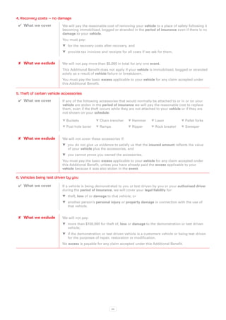 4. Recovery costs – no damage
 ✔✔ What we cover          We will pay the reasonable cost of removing your vehicle to a place of safety following it
                           becoming immobilised, bogged or stranded in the period of insurance even if there is no
                           damage to your vehicle.
                           You must pay:
                           WW for the recovery costs after recovery, and
                           WW provide tax invoices and receipts for all costs if we ask for them.


 ✘✘ What we exclude        We will not pay more than $5,000 in total for any one event.
                           This Additional Benefit does not apply if your vehicle is immobilised, bogged or stranded
                           solely as a result of vehicle failure or breakdown.
                           You must pay the basic excess applicable to your vehicle for any claim accepted under
                           this Additional Benefit.

5. Theft of certain vehicle accessories
 ✔✔ What we cover          If any of the following accessories that would normally be attached to or in or on your
                           vehicle are stolen in the period of insurance we will pay the reasonable cost to replace
                           them, even if the theft occurs while they are not attached to your vehicle or if they are
                           not shown on your schedule:

                           � Buckets	           � Chain trencher	    � Hammer	     � Laser 	          � Pallet forks
                           � Post hole borer	   � Ramps	             � Ripper	     � Rock breaker	    � Sweeper


 ✘✘ What we exclude        We will not cover these accessories if:
                           WW you do not give us evidence to satisfy us that the insured amount reflects the value
                              of your vehicle plus the accessories, and
                           WW you cannot prove you owned the accessories.
                           You must pay the basic excess applicable to your vehicle for any claim accepted under
                           this Additional Benefit, unless you have already paid the excess applicable to your
                           vehicle because it was also stolen in the event.

6. Vehicles being test driven by you
 ✔✔ What we cover          If a vehicle is being demonstrated to you or test driven by you or your authorised driver
                           during the period of insurance, we will cover your legal liability for:
                           WW theft, loss of or damage to that vehicle; or
                           WW another person’s personal injury or property damage in connection with the use of
                              that vehicle.


 ✘✘ What we exclude        We will not pay:
                           WW more than $100,000 for theft of, loss or damage to the demonstration or test driven
                              vehicle;
                           WW if the demonstration or test driven vehicle is a customers vehicle or being test driven
                              for the purposes of repair, restoration or modification.
                           No excess is payable for any claim accepted under this Additional Benefit.




                                                          89
 