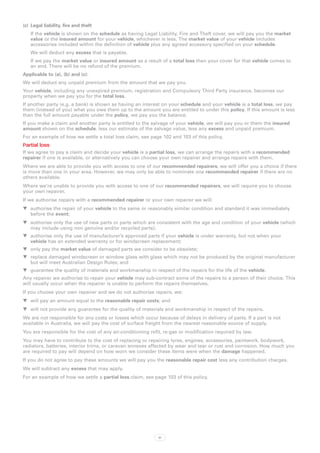 (c)	 Legal liability, fire and theft
   If the vehicle is shown on the schedule as having Legal Liability, Fire and Theft cover, we will pay you the market
   value or the insured amount for your vehicle, whichever is less. The market value of your vehicle includes
   accessories included within the definition of vehicle plus any agreed accessory specified on your schedule.
   We will deduct any excess that is payable.
   If we pay the market value or insured amount as a result of a total loss then your cover for that vehicle comes to
   an end. There will be no refund of the premium.
Applicable to (a), (b) and (c):
We will deduct any unpaid premium from the amount that we pay you.
Your vehicle, including any unexpired premium, registration and Compulsory Third Party insurance, becomes our
property when we pay you for the total loss.
If another party (e.g. a bank) is shown as having an interest on your schedule and your vehicle is a total loss, we pay
them (instead of you) what you owe them up to the amount you are entitled to under this policy. If this amount is less
than the full amount payable under the policy, we pay you the balance.
If you make a claim and another party is entitled to the salvage of your vehicle, we will pay you or them the insured
amount shown on the schedule, less our estimate of the salvage value, less any excess and unpaid premium.
For an example of how we settle a total loss claim, see page 102 and 103 of this policy.
Partial loss
If we agree to pay a claim and decide your vehicle is a partial loss, we can arrange the repairs with a recommended
repairer if one is available, or alternatively you can choose your own repairer and arrange repairs with them.
Where we are able to provide you with access to one of our recommended repairers, we will offer you a choice if there
is more than one in your area. However, we may only be able to nominate one recommended repairer if there are no
others available.
Where we‘re unable to provide you with access to one of our recommended repairers, we will require you to choose
your own repairer.
If we authorise repairs with a recommended repairer or your own repairer we will:
WW authorise the repair of your vehicle to the same or reasonably similar condition and standard it was immediately
   before the event;
WW authorise only the use of new parts or parts which are consistent with the age and condition of your vehicle (which
   may include using non genuine and/or recycled parts);
WW authorise only the use of manufacturer’s approved parts if your vehicle is under warranty, but not when your
   vehicle has an extended warranty or for windscreen replacement;
WW only pay the market value of damaged parts we consider to be obsolete;
WW replace damaged windscreen or window glass with glass which may not be produced by the original manufacturer
   but will meet Australian Design Rules; and
WW guarantee the quality of materials and workmanship in respect of the repairs for the life of the vehicle.
Any repairer we authorise to repair your vehicle may sub-contract some of the repairs to a person of their choice. This
will usually occur when the repairer is unable to perform the repairs themselves.
If you choose your own repairer and we do not authorise repairs, we:
WW will pay an amount equal to the reasonable repair costs; and
WW will not provide any guarantee for the quality of materials and workmanship in respect of the repairs.
We are not responsible for any costs or losses which occur because of delays in delivery of parts. If a part is not
available in Australia, we will pay the cost of surface freight from the nearest reasonable source of supply.
You are responsible for the cost of any air-conditioning refit, re-gas or modification required by law.
You may have to contribute to the cost of replacing or repairing tyres, engines, accessories, paintwork, bodywork,
radiators, batteries, interior trims, or caravan annexes affected by wear and tear or rust and corrosion. How much you
are required to pay will depend on how worn we consider these items were when the damage happened.
If you do not agree to pay these amounts we will pay you the reasonable repair cost less any contribution charges.
We will subtract any excess that may apply.
For an example of how we settle a partial loss claim, see page 103 of this policy.




                                                            91
 