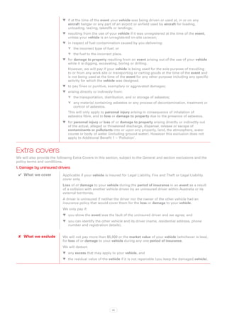 WW if at the time of the event your vehicle was being driven or used at, in or on any
                               aircraft hangar or any part of an airport or airfield used by aircraft for loading,
                               unloading, taxiing, takeoffs or landings;
                            WW resulting from the use of your vehicle if it was unregistered at the time of the event,
                               unless your vehicle is an unregistered on-site caravan;
                            WW in respect of fuel contamination caused by you delivering:
                                WW the incorrect type of fuel; or
                                WW the fuel to the incorrect place.
                            WW for damage to property resulting from an event arising out of the use of your vehicle
                               while it is digging, excavating, boring or drilling.
                                However, we will pay if your vehicle is being used for the sole purpose of travelling
                                to or from any work site or transporting or carting goods at the time of the event and
                                is not being used at the time of the event for any other purpose including any specific
                                activity for which the vehicle was designed.
                            WW to pay fines or punitive, exemplary or aggravated damages;
                            WW arising directly or indirectly from:
                                WW the transportation, distribution, and or storage of asbestos;
                                WW any material containing asbestos or any process of decontamination, treatment or
                                   control of asbestos.
                                This will only apply to personal injury arising in consequence of inhalation of
                                asbestos fibre, and to loss or damage to property due to the presence of asbestos.
                            WW for personal injury or loss of or damage to property arising directly or indirectly out
                               of the actual, alleged or threatened discharge, dispersal, release or escape of
                               contaminants or pollutants into or upon any property, land, the atmosphere, water
                               course or body of water (including ground water). However this exclusion does not
                               apply to Additional Benefit 1 – ‘Pollution’.



Extra covers
We will also provide the following Extra Covers in this section, subject to the General and section exclusions and the
policy terms and conditions.
1. Damage by uninsured drivers
 ✔✔ What we cover           Applicable if your vehicle is insured for Legal Liability, Fire and Theft or Legal Liability
                            cover only.
                            Loss of or damage to your vehicle during the period of insurance in an event as a result
                            of a collision with another vehicle driven by an uninsured driver within Australia or its
                            external territories.
                            A driver is uninsured if neither the driver nor the owner of the other vehicle had an
                            insurance policy that would cover them for the loss or damage to your vehicle.
                            We only pay if:
                            WW you show the event was the fault of the uninsured driver and we agree; and
                            WW you can identify the other vehicle and its driver (name, residential address, phone
                               number and registration details).


 ✘✘ What we exclude         We will not pay more than $5,000 or the market value of your vehicle (whichever is less),
                            for loss of or damage to your vehicle during any one period of insurance.
                            We will deduct:
                            WW any excess that may apply to your vehicle, and
                            WW the residual value of the vehicle if it is not repairable (you keep the damaged vehicle).




                                                            95
 