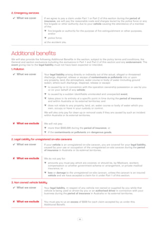 2. Emergency services
 ✔✔ What we cover           If we agree to pay a claim under Part 1 or Part 2 of this section during the period of
                            insurance, we will pay the reasonable costs and charges levied by the police force or any
                            fire brigade or other authority due to your vehicle causing the attendance of a member
                            of the:
                            WW fire brigade or authority for the purpose of fire extinguishment or other purposes;
                               and/or
                            WW police force;
                            at the accident site.



Additional benefits
We will also provide the following Additional Benefits in the section, subject to the policy terms and conditions, the
General and section exclusions including the exclusions in Part 1 and Part 2 of this section and any endorsement. The
event giving rise to the legal liability must not have been expected or intended.
1. Pollution
 ✔✔ What we cover           Your legal liability arising directly or indirectly out of the actual, alleged or threatened
                            discharge, dispersal, release or escape of contaminants or pollutants into or upon
                            any property, land, the atmosphere, water course or body of water (including ground
                            water), where such discharge, dispersal, release or escape:
                            WW is caused by or in connection with the operation ownership possession or use by you
                               or on your behalf of any vehicle;
                            WW is caused by a sudden identifiable unintended and unexpected event;
                            WW takes place in its entirety at a specific point in time during the period of insurance
                               and within Australia or its external territories; and
                            WW does not relate to any property, land, air, water course or body of water which you
                               own, occupy or have in your custody or control.
                            We will also only pay for clean up or removal costs if they are caused by such an incident
                            within Australia or its external territories.


 ✘✘ What we exclude         We will not pay:
                            WW more than $500,000 during the period of insurance; or
                            WW if the contaminants or pollutants are dangerous goods.

2. Legal Liability for unregistered on-site caravans
 ✔✔ What we cover           If your vehicle is an unregistered on-site caravan, you are covered for your legal liability,
                            caused by your use or occupation of the unregistered on-site caravan during the period
                            of insurance in Australia or its external territories.


 ✘✘ What we exclude         We do not pay for:
                            WW amounts you must pay which are covered, or should be, by Medicare, workers
                               compensation or another government scheme or arrangement, or private medical
                               insurance; or
                            WW loss or damage to the unregistered on-site caravan, unless the caravan is an insured
                               vehicle and we have accepted a claim for it under Part 1 of this section.

3. Non owned vehicle liability
 ✔✔ What we cover           Your legal liability, in respect of any vehicle not owned or supplied by you while that
                            vehicle is being used or driven by you or an authorised driver in connection with your
                            business during the period of insurance in Australia or its external territories.


 ✘✘ What we exclude         You must pay to us an excess of $500 for each claim accepted by us under this
                            Additional Benefit.




                                                             96
 