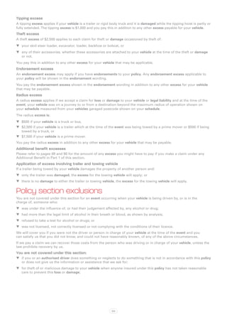 Tipping excess
A tipping excess applies if your vehicle is a trailer or rigid body truck and it is damaged while the tipping hoist is partly or
fully extended. The tipping excess is $1,000 and you pay this in addition to any other excess payable for your vehicle.
Theft excess
A theft excess of $2,500 applies to each claim for theft or damage occasioned by theft of:
WW your skid steer loader, excavator, loader, backhoe or bobcat, or
WW any of their accessories, whether these accessories are attached to your vehicle at the time of the theft or damage
   or not.
You pay this in addition to any other excess for your vehicle that may be applicable.
Endorsement excess
An endorsement excess may apply if you have endorsements to your policy. Any endorsement excess applicable to
your policy will be shown in the endorsement wording.
You pay the endorsement excess shown in the endorsement wording in addition to any other excess for your vehicle
that may be payable.
Radius excess
A radius excess applies if we accept a claim for loss or damage to your vehicle or legal liability and at the time of the
event, your vehicle was on a journey to or from a destination beyond the maximum radius of operation shown on
your schedule measured from your vehicles garaged postcode shown on your schedule.
The radius excess is:
WW $500 if your vehicle is a truck or bus,
WW $2,500 if your vehicle is a trailer which at the time of the event was being towed by a prime mover or $500 if being
   towed by a truck, or
WW $7,500 if your vehicle is a prime mover.
You pay the radius excess in addition to any other excess for your vehicle that may be payable.
Additional benefit excesses
Please refer to pages 88 and 90 for the amount of any excess you might have to pay if you make a claim under any
Additional Benefit in Part 1 of this section.
Application of excess involving trailer and towing vehicle
If a trailer being towed by your vehicle damages the property of another person and:
WW only the trailer was damaged, the excess for the towing vehicle will apply; or
WW there is no damage to either the trailer or towing vehicle, the excess for the towing vehicle will apply.


Policy section exclusions
You are not covered under this section for an event occurring when your vehicle is being driven by, or is in the
charge of, someone who:
WW was under the influence of, or had their judgement affected by, any alcohol or drug;
WW had more than the legal limit of alcohol in their breath or blood, as shown by analysis;
WW refused to take a test for alcohol or drugs; or
WW was not licensed, not correctly licensed or not complying with the conditions of their licence.
We will cover you if you were not the driver or person in charge of your vehicle at the time of the event and you
can satisfy us that you did not know, and could not have reasonably known, of any of the above circumstances.
If we pay a claim we can recover those costs from the person who was driving or in charge of your vehicle, unless the
law prohibits recovery by us.
You are not covered under this section:
WW if you or an authorised driver does something or neglects to do something that is not in accordance with this policy
   or does not give us the information or assistance that we ask for;
WW for theft of or malicious damage to your vehicle when anyone insured under this policy has not taken reasonable
   care to prevent this loss or damage;




                                                              100
 